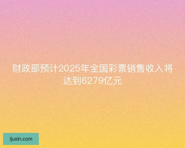 财政部预计2025年全国彩票销售收入将达到6279亿元