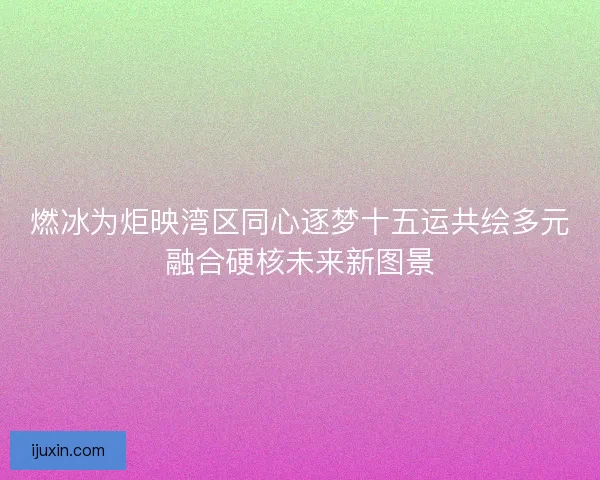 燃冰为炬映湾区同心逐梦十五运共绘多元融合硬核未来新图景