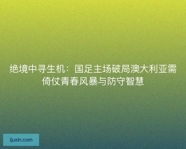 绝境中寻生机：国足主场破局澳大利亚需倚仗青春风暴与防守智慧