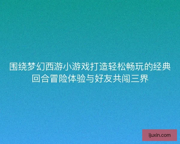 围绕梦幻西游小游戏打造轻松畅玩的经典回合冒险体验与好友共闯三界