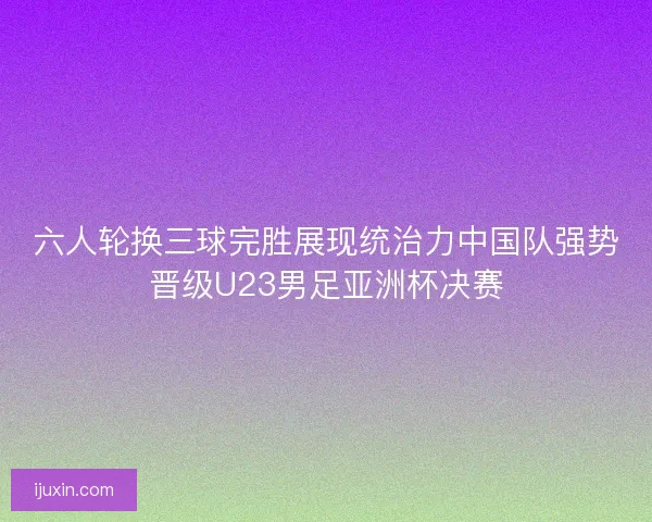 六人轮换三球完胜展现统治力中国队强势晋级U23男足亚洲杯决赛