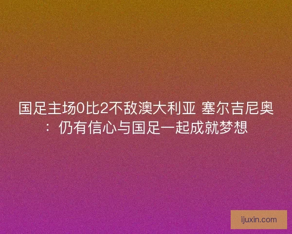 国足主场0比2不敌澳大利亚 塞尔吉尼奥：仍有信心与国足一起成就梦想